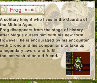 Frog: 
A solitary knight who lives in the Guardia of the Middle Ages. 
Frog disappears from the stage of history after Magus curses him with his new form. 
However, he is encouraged by his encounter with Crono and his companions to take up a legendary sword and fulfill the last wish of an old friend.