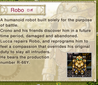 Robo: 
A humanoid robot built solely for the purpose of battle. 
Crono and his friends discover him in a future time period, damaged and abandoned. 
Lucca repairs Robo, and reprograms him to feel a compassion that overrides his original duty to slay all intruders. 
He bears the production number R-66Y.