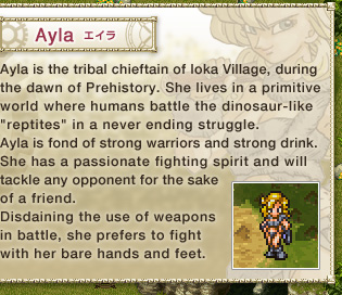 Ayla: 
Ayla is the tribal chieftain of Ioka Village, during the dawn of Prehistory. She lives in a primitive world where humans battle the dinosaur-like "reptites" in a never ending struggle. 
Ayla is fond of strong warriors and strong drink. 
She has a passionate fighting spirit and will tackle any opponent for the sake of a friend. 
Disdaining the use of weapons in battle, she prefers to fight with her bare hands and feet.