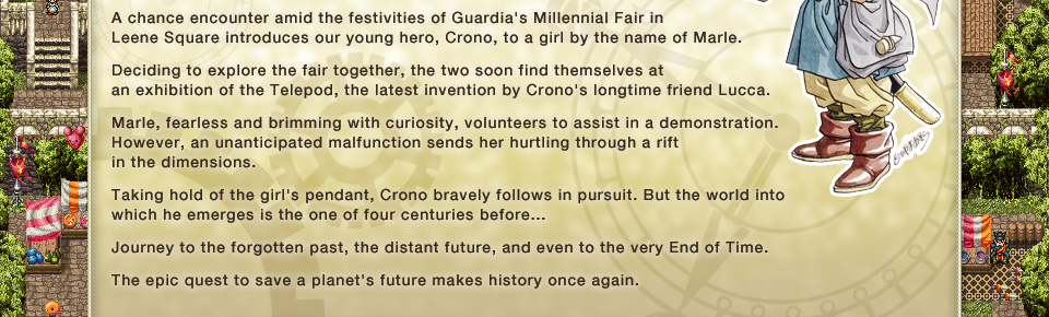 A chance encounter amid the festivities of Guardia's Millennial Fair in Leene Square introduces our young hero, Crono, to a girl by the name of Marle. 
Deciding to explore the fair together, the two soon find themselves at an exhibition of the Telepod, the latest invention by Crono's longtime friend Lucca. 
Marle, fearless and brimming with curiosity, volunteers to assist in a demonstration. However, an unanticipated malfunction sends her hurtling through a rift in the dimensions. 
Taking hold of the girl's pendant, Crono bravely follows in pursuit. But the world into which he emerges is the one of four centuries before... 
Journey to the forgotten past, the distant future, and even to the very End of Time. 
The epic quest to save a planet's future makes history once again.