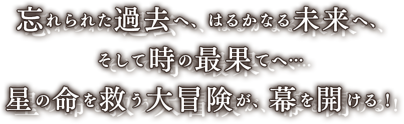 忘れられた過去へ、はるかなる未来へ、そして時の最果てへ…星の命を救う大冒険が、幕を開ける！