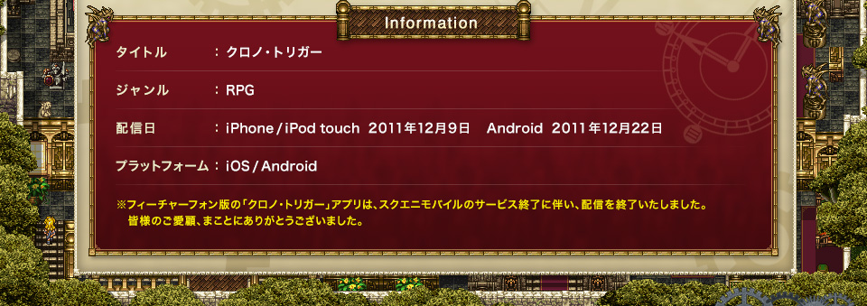 Information： タイトル：クロノ・トリガー　ジャンル：RPG　配信日：iPhone/iPod touch 2011年12月9日　Android 2011年12月22日　プラットフォーム：iOS/Android　※フィーチャーフォン版の「クロノ・トリガー」アプリは、スクエニモバイルのサービス終了に伴い、配信を終了いたしました。皆様のご愛顧、まことにありがとうございました。