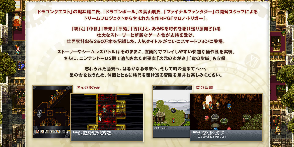 「ドラゴンクエスト」の堀井雄二氏、「ドラゴンボール」の鳥山明氏、「ファイナルファンタジー」の開発スタッフによるドリームプロジェクトから生まれた名作RPG『クロノ・トリガー』。「現代」「中世」「未来」「原始」「古代」と、あらゆる時代を駆け巡り展開される壮大なストーリーと斬新なゲーム性が支持を受け、世界累計出荷350万本を記録した、人気タイトルがついにスマートフォンに登場。ストーリーやシームレスバトルはそのままに、直観的でプレイしやすい快適な操作性を実現。さらに、ニンテンドーDS版で追加された新要素「次元のゆがみ」「竜の聖域」も収録。忘れられた過去へ、はるかなる未来へ、そして時の最果てへ・・・。星の命を救うため、仲間とともに時代を駆け巡る冒険を是非お楽しみください。
