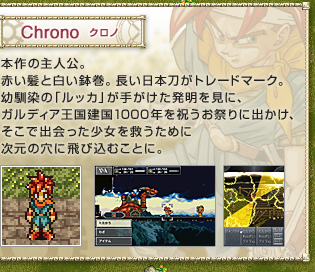 Chrono　クロノ　
本作の主人公。赤い髪と白い鉢巻。長い日本刀がトレードマーク。幼馴染の「ルッカ」が手がけた発明を見に、ガルディア王国建国1000年を祝うお祭りに出かけ、そこで出会った少女を救うために次元の穴に飛び込むことに。