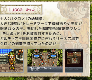 Lucca　ルッカ　
主人公「クロノ」の幼馴染。大きな眼鏡がトレードマークで機械弄りや発明が得意な女の子。発明した超時限物質転送マシン「テレポッド」をお披露目するために、ガルディア王国建国祭でにぎわうリーネ広場でクロノの到着を待っていたのだが―。