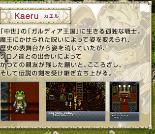 Kaeru　カエル　
「中世」の「ガルディア王国」に生きる孤独な戦士。魔王にかけられた呪いによって姿を変えられ、歴史の表舞台から姿を消していたが、クロノ達との出会いによってかつての親友が残した願いと、こころざし、そして伝説の剣を受け継ぎ立ち上がる。