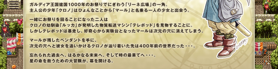 ガルディア王国建国1000年のお祭りでにぎわう「リーネ広場」の一角。主人公の少年「クロノ」はひょんなことから「マール」と名乗る一人の少女と出会う。
一緒にお祭りを回ることになった二人はクロノの幼馴染「ルッカ」が発明した物質転送マシン「テレポッド」を見物することに。しかしテレポッドは暴走し、好奇心から実験台となったマールは次元の穴に消えてしまう。
マールが残したペンダントを手に、次元の穴へと彼女を追いかけるクロノが辿り着いた先は400年前の世界だった・・・。
忘れられた過去へ、はるかなる未来へ、そして時の最果てへ・・・。星の命を救うための大冒険が、幕を開ける。