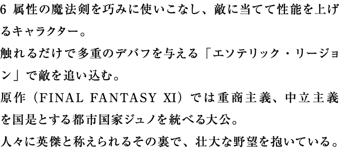 6属性の魔法剣を巧みに使いこなし、敵に当てて性能を上げるキャラクター。触れるだけで多重のデバフを与える「エソテリック・リージョン」で敵を追い込む。原作では重商主義、中立主義を国是とする都市国家ジュノを統べる大公。人々に英傑と称えられるその裏で、壮大な野望を抱いている。