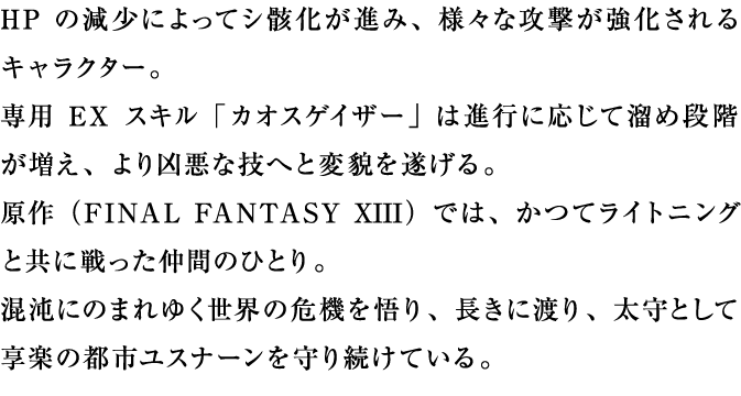 HPの減少によってシ骸化が進み、様々な攻撃が強化されるキャラクター。専用EXスキル「カオスゲイザー」は進行に応じて溜め段階が増え、より凶悪な技へと変貌を遂げる。原作では、かつてライトニングと共に戦った仲間のひとり。混沌にのまれゆく世界の危機を悟り、長きに渡り、太守として享楽の都市ユスナーンを守り続けている。