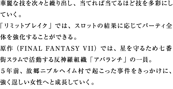 華麗な技を次々と繰り出し、当てれば当てるほど技を多彩にしていく。「リミットブレイク」では、スロットの結果に応じてパーティ全体を強化することができる。原作では、星を守るため七番街スラムで活動する反神羅組織「アバランチ」の一員。５年前、故郷ニブルヘイム村で起こった事件をきっかけに、強く逞しい女性へと成長していく。