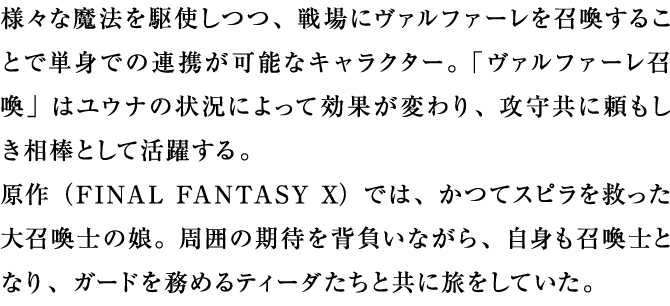 様々な魔法を駆使しつつ、戦場にヴァルファーレを召喚することで単身での連携が可能なキャラクター。「ヴァルファーレ召喚」はユウナの状況によって効果が変わり、攻守共に頼もしき相棒として活躍する。原作では、かつてスピラを救った大召喚士の娘。周囲の期待を背負いながら、自身も召喚士となり、ガードを務めるティーダたちと共に旅をしていた。 