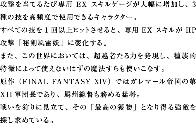 攻撃を当てるたび専用EXスキルゲージが大幅に増加し、3種の技を高頻度で使用できるキャラクター。すべての技を1回以上ヒットさせると、専用EXスキルがHP攻撃「秘剣風雷妖」に変化する。また、この世界においては、超越者たる力を発現し、種族的特徴によって使えないはずの魔法すらも使いこなす。原作ではガレマール帝国の第XII軍団長であり、属州総督も務める猛将。戦いを狩りに見立て、その「最高の獲物」となり得る強敵を探し求めている。