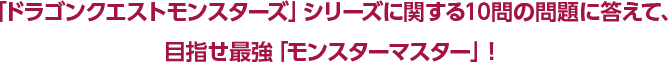 「ドラゴンクエストモンスターズ」に関する10問の問題に答えて、目指せ最強「モンスターマスター」!