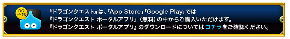 「ドラゴンクエスト」は、「App Store」「Google Play」では「ドラゴンクエスト　ポータルアプリ」（無料）の中からご購入いただけます。「ドラゴンクエスト　ポータルアプリ」のダウンロードについてはコチラをご確認ください。