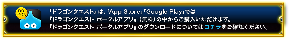 「ドラゴンクエスト」は、「ドラゴンクエスト　ポータルアプリ」（無料）の中から購入していただけます。「ドラゴンクエスト　ポータルアプリ」のダウンロードについてはコチラをご確認ください。