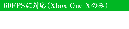 60FPSに対応（Xbox One Xのみ） Xbox One Xでは60FPSに対応。滑らかな冒険の世界が広がります。