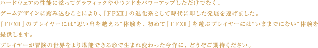 ハードウェアの性能に添ってグラフィックやサウンドをパワーアップしただけでなく、ゲームデザインに踏み込むことにより、『FFXII』の進化系として時代に即した発展を遂げました。『FFXII』のプレイヤーには“思い出を越える”体験を、初めて『FFXII』を遊ぶプレイヤーには“いままでにない”体験を提供します。プレイヤーが冒険の世界をより堪能できる形で生まれ変わった今作に、どうぞご期待ください。