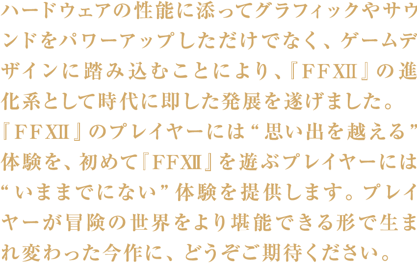 ハードウェアの性能に添ってグラフィックやサウンドをパワーアップしただけでなく、ゲームデザインに踏み込むことにより、『FFXII』の進化系として時代に即した発展を遂げました。『FFXII』のプレイヤーには“思い出を越える”体験を、初めて『FFXII』を遊ぶプレイヤーには“いままでにない”体験を提供します。プレイヤーが冒険の世界をより堪能できる形で生まれ変わった今作に、どうぞご期待ください。