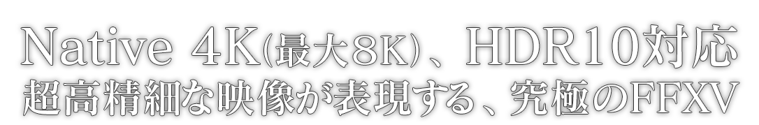 Native 4K（最大８K）、HDR10対応 超高精細な映像が表現する、究極のFFXV