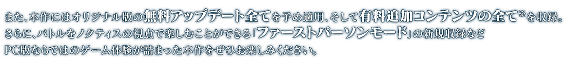 また、本作にはオリジナル版の無料アップデート全てを予め適用、そして有料追加コンテンツの全てを収録。さらに、バトルをノクティスの視点で楽しむことができる「ファーストパーソンモード」の新規収録などPC版ならではのゲーム体験が詰まった本作をぜひお楽しみください。