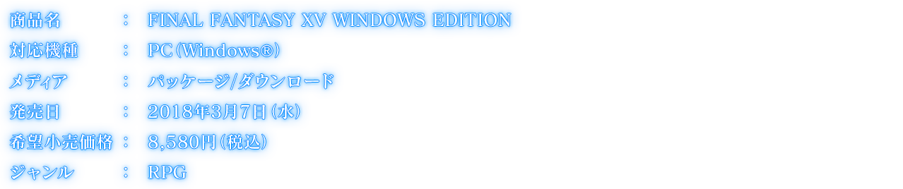 商品名:FINAL FANTASY XV WINDOWS EDITION, 対応機種:PC（Windows®）, メディア:パッケージ/ダウンロード, 発売日:2018年3月7日(水), 希望小売価格:8,580円（税込）, ジャンル:RPG