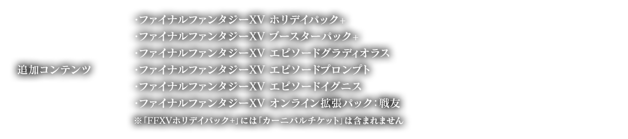 追加コンテンツ ・ファイナルファンタジーXV ホリデイパック+ ・ファイナルファンタジーXV ブースターパック+, ・ファイナルファンタジーXV エピソードグラディオラス, ・ファイナルファンタジーXV エピソードプロンプト, ・ファイナルファンタジーXV エピソードイグニス, ・ファイナルファンタジーXV オンライン拡張パック：戦友 ※「FFXVホリデイパック+」には「カーニバルチケット」は含まれません。