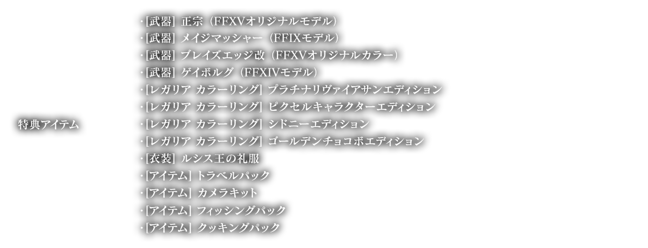 特典アイテム ・[武器] 正宗 （FFXVオリジナルモデル）, ・[武器] メイジマッシャー （FFIXモデル）, ・[武器] ブレイズエッジ改 （FFXVオリジナルカラー）, ・[武器] ゲイボルグ （FFXIVモデル）, ・[レガリア カラーリング] , ラチナリヴァイアサンエディション, ・[レガリア カラーリング] ピクセルキャラクターエディション, ・[レガリア カラーリング] , ドニーエディション, ・[レガリア カラーリング] ゴールデンチョコボエディション, ・[衣装] ルシス王の礼服, ・[アイテム] トラベルパック ・[アイテム] カメラキット, ・[アイテム] フィッシングパック, ・[アイテム] クッキングパック