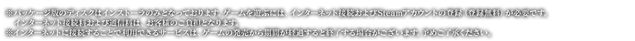 ※パッケージ版のディスクはインストーラのみとなっております。ゲームを遊ぶには、インターネット接続およびSteamアカウントの登録（登録無料）が必要です。インターネット接続料および通信料は、お客様のご負担となります。※インターネットに接続することで利用できるサービスは、ゲームの発売から期間が経過すると終了する場合がございます。予めご了承ください。