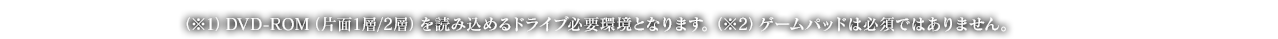 （※1）DVD-ROM（片面1層/2層）を読み込めるドライブ必要環境となります。（※2）ゲームパッドは必須ではありません。