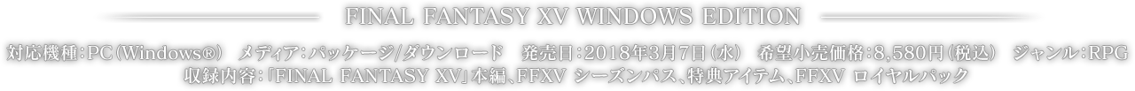 FINAL FANTASY XV WINDOWS EDITION　対応機種：PC（Windows®）　メディア：パッケージ/ダウンロード　発売日：2018年3月7日(水) 　希望小売価格：8,580円（税込）　ジャンル：RPG　収録内容：「FINAL FANTASY XV」本編、FFXV シーズンパス、特典アイテム、FFXV ロイヤルパック