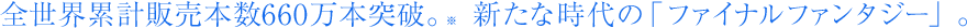 全世界累計販売本数660万本突破。 ※ 　新たな時代の「ファイナルファンタジー」。