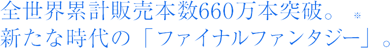 全世界累計販売本数660万本突破。新たな時代の「ファイナルファンタジー」。