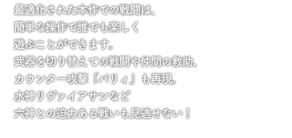 本作での戦闘はスマートフォン向けに最適化され、簡単なタップ操作で誰でも楽しく遊ぶことができる！武器を切り替えての戦闘や仲間の救助、カウンター攻撃「パリィ」も再現。水神リヴァイアサンなど六神との迫力ある戦いも見逃せない。