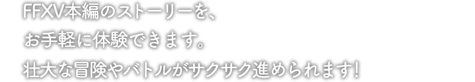 FFXV本編のストーリーを、お手軽に体験できます。壮大な冒険、バトルがサクサク進められます！