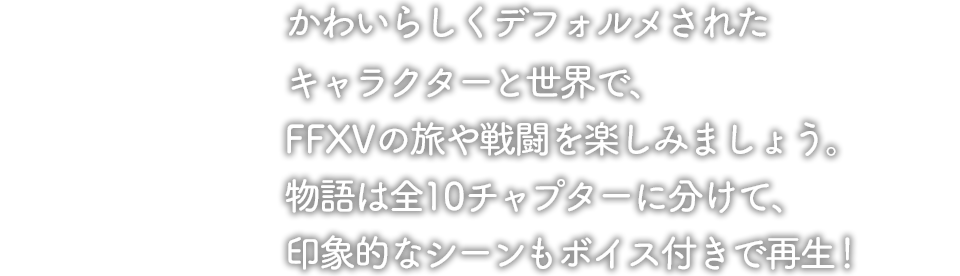 かわいらしくデフォルメされたキャラクターと世界で、FFXVの旅や戦闘を楽しみましょう。物語は全10チャプターに分けて、印象的なシーンもボイス付きで再生！