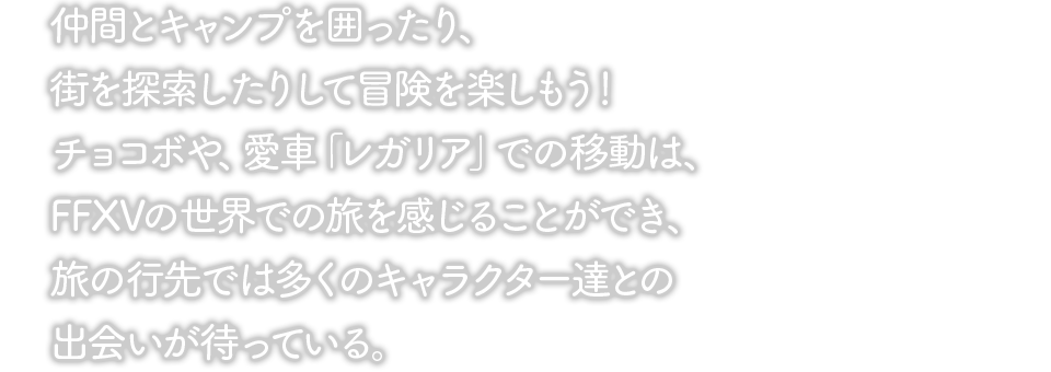 仲間とキャンプを囲ったり、街を探索したりして冒険を楽しもう！チョコボや、愛車「レガリア」での移動は、FFXVの世界での旅を感じることができ、旅の行先では多くのキャラクター達との出会いが待っている。