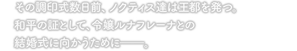 その調印式数日前、ノクティス達は王都を発つ。和平の証として、令嬢ルナフレーナとの結婚式に向かうために――。