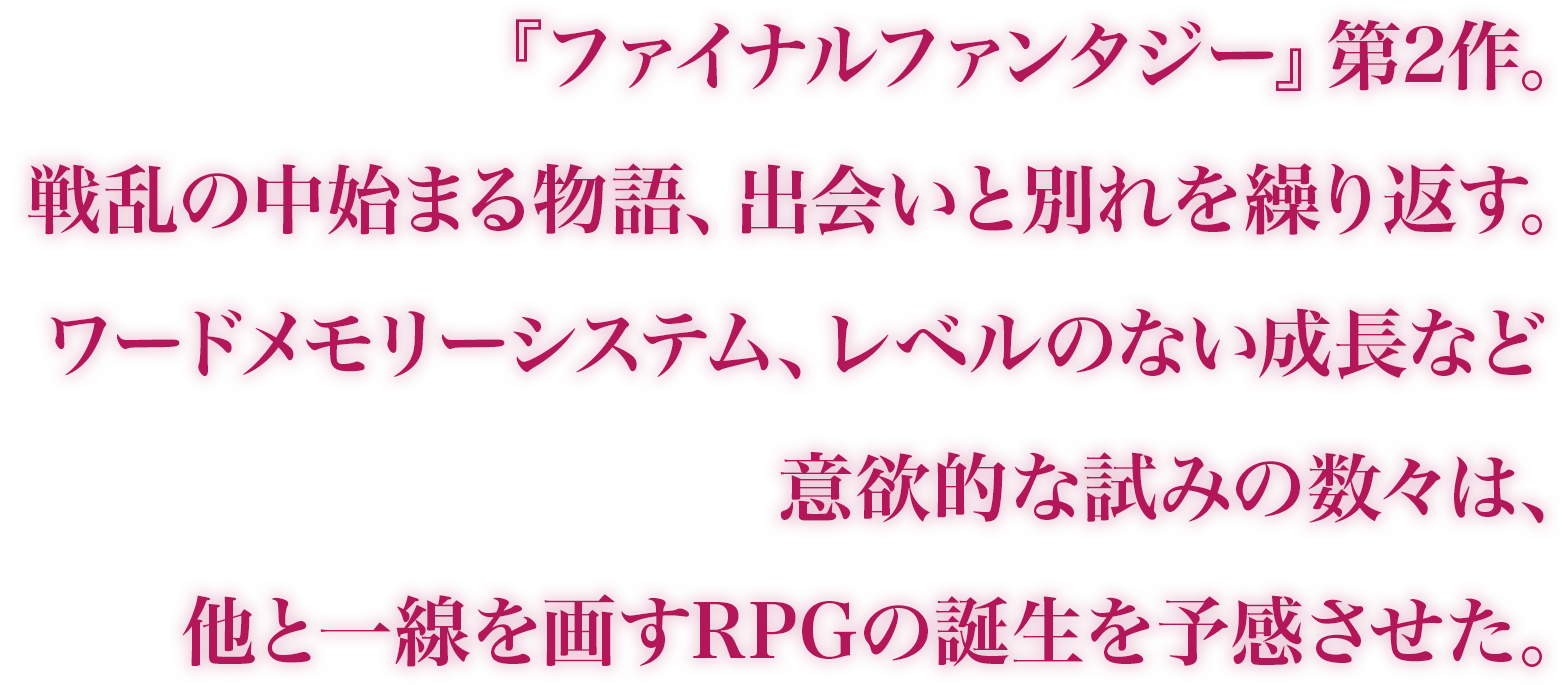 『ファイナルファンタジー』シリーズ第2作。ワードメモリーシステムやレベルのない成長など、意欲的な試みの数々は、他と一線を画すRPGの誕生を予感させた。