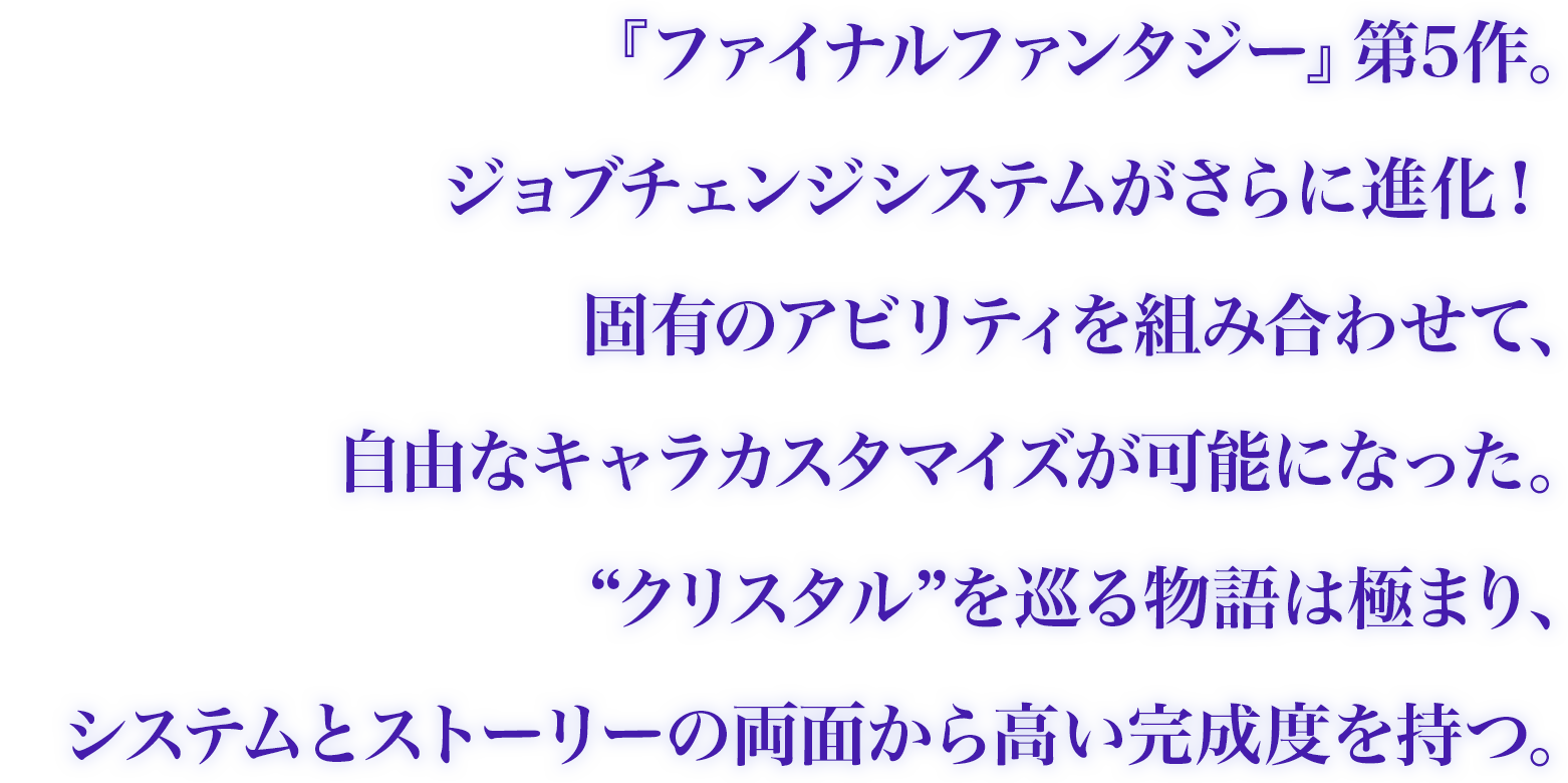 『ファイナルファンタジー』第5作。固有のアビリティを組み合わせて、自由なキャラカスタマイズが可能になった。“クリスタル”を巡る物語は極まり、システムとストーリーの両面から高い完成度を持つ。