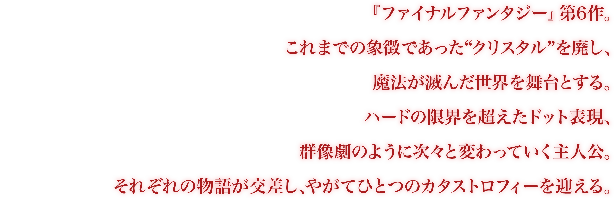 『ファイナルファンタジー』第6作。これまでの象徴であった“クリスタル”を廃し、魔法が滅んだ世界を舞台とする。ハードの限界を超えたドット表現、群像劇のように次々と変わっていく主人公。それぞれの物語が交差し、やがてひとつのカタストロフィーを迎える。