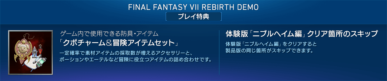 FINAL FANTASY VII REBIRTH DEMO[プレイ特典] 【ゲーム内で使用できる防具・アイテム「クポチャーム＆冒険アイテムセット」】一定確率で素材アイテムの採取数が増えるアクセサリーと、ポーションやエーテルなど冒険に役立つアイテムの詰め合わせです。 / 【体験版「ニブルヘイム編」クリア箇所のスキップ】 体験版「ニブルヘイム編」をクリアすると製品版の同じ箇所がスキップできます。