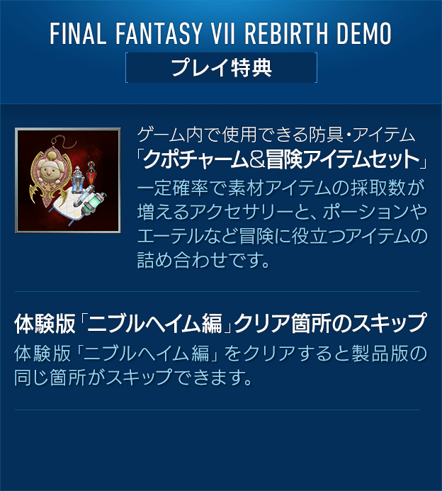 FINAL FANTASY VII REBIRTH DEMO[プレイ特典] 【ゲーム内で使用できる防具・アイテム「クポチャーム＆冒険アイテムセット」】一定確率で素材アイテムの採取数が増えるアクセサリーと、ポーションやエーテルなど冒険に役立つアイテムの詰め合わせです。 / 【体験版「ニブルヘイム編」クリア箇所のスキップ】 体験版「ニブルヘイム編」をクリアすると製品版の同じ箇所がスキップできます。