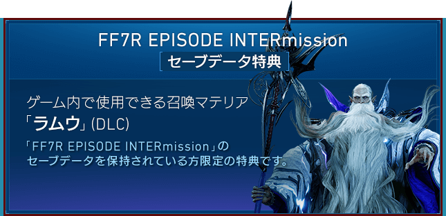 FF7R EPISODE INTERmission[セーブデータ特典] 【ゲーム内で使用できる召喚マテリア「ラムウ」（DLC）】「FF7R EPISODE INTERmission」のセーブデータを保持されている方限定の特典です。ゲーム内で「ラムウ」を呼び出せる召喚マテリアです。