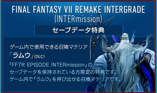 FINAL FANTASY VII REMAKE INTERGRADE (INTERmission) [セーブデータ特典] 【ゲーム内で使用できる召喚マテリア「ラムウ」（DLC）】「FF7R EPISODE INTERmission」のセーブデータを保持されている方限定の特典です。ゲーム内で「ラムウ」を呼び出せる召喚マテリアです。