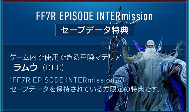 FF7R EPISODE INTERmission セーブデータ特典　ゲーム内で使用できる召喚マテリア「ラムウ」（DLC）「FF7R EPISODE INTERmission」のセーブデータを保持されている方限定の特典です。