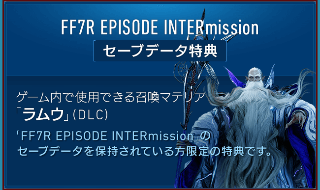 FF7R EPISODE INTERmission[セーブデータ特典] 【ゲーム内で使用できる召喚マテリア「ラムウ」（DLC）】「FF7R EPISODE INTERmission」のセーブデータを保持されている方限定の特典です。ゲーム内で「ラムウ」を呼び出せる召喚マテリアです。