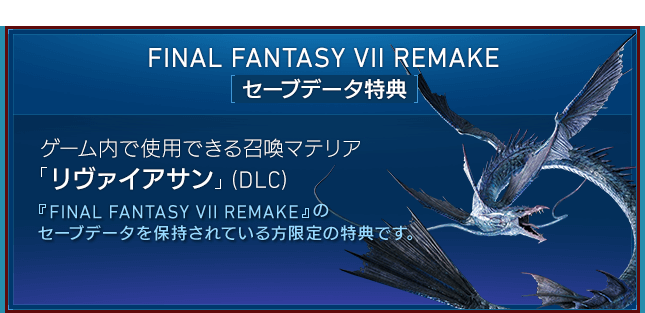 FINAL FANTASY VII REMAKE[セーブデータ特典] 【ゲーム内で使用できる召喚マテリア「リヴァイアサン」（DLC）】『FINAL FANTASY VII REMAKE』のセーブデータを保持されている方限定の特典です。ゲーム内で「リヴァイアサン」を呼び出せる召喚マテリアです。