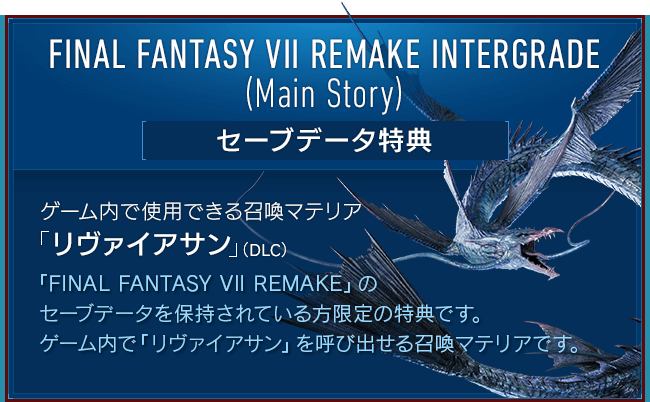 FINAL FANTASY VII REMAKE INTERGRADE (Main Story)[セーブデータ特典] 【ゲーム内で使用できる召喚マテリア「リヴァイアサン」（DLC）】『FINAL FANTASY VII REMAKE』のセーブデータを保持されている方限定の特典です。ゲーム内で「リヴァイアサン」を呼び出せる召喚マテリアです。