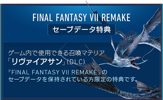 FINAL FANTASY VII REMAKE[セーブデータ特典] 【ゲーム内で使用できる召喚マテリア「リヴァイアサン」（DLC）】『FINAL FANTASY VII REMAKE』のセーブデータを保持されている方限定の特典です。ゲーム内で「リヴァイアサン」を呼び出せる召喚マテリアです。