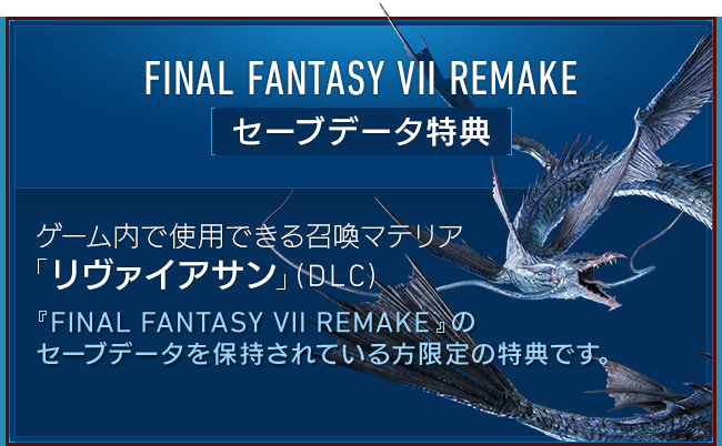 FINAL FANTASY VII REMAKE[セーブデータ特典] 【ゲーム内で使用できる召喚マテリア「リヴァイアサン」（DLC）】『FINAL FANTASY VII REMAKE』のセーブデータを保持されている方限定の特典です。